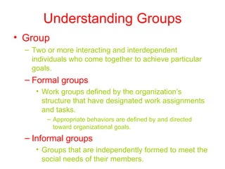Understanding Groups Group Two or more interacting and interdependent individuals who come together to achieve particular goals. Formal groups Work groups defined by the organization’s structure that have designated work assignments and tasks. Appropriate behaviors are defined by and directed toward organizational goals. Informal groups Groups that are independently formed to meet the social needs of their members. 