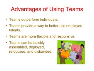 Advantages of Using Teams Teams outperform individuals. Teams provide a way to better use employee talents. Teams are more flexible and responsive. Teams can be quickly  assembled, deployed,  refocused, and disbanded . 