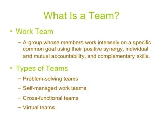 What Is a Team? Work Team A group whose members work intensely on a specific common goal using their positive synergy, individual and mutual accountability, and complementary skills . Types of Teams Problem-solving teams Self-managed work teams Cross-functional teams Virtual teams 