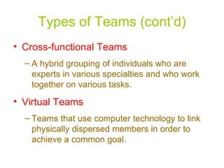 Types of Teams (cont’d) Cross-functional Teams A hybrid grouping of individuals who are experts in various specialties and who work together on various tasks. Virtual Teams Teams that use computer technology to link physically dispersed members in order to achieve a common goal. 