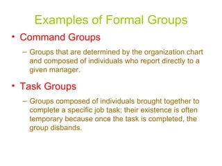Examples of Formal Groups Command Groups Groups that are determined by the organization chart and composed of individuals who report directly to a given manager. Task Groups Groups composed of individuals brought together to complete a specific job task; their existence is often temporary because once the task is completed, the group disbands.   
