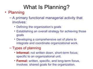 What Is Planning? Planning A primary functional managerial activity that involves: Defining the organization’s goals Establishing an overall strategy for achieving those goals Developing a comprehensive set of plans to integrate and coordinate organizational work. Types of planning Informal:   not written down, short-term focus; specific to an organizational unit. Formal:   written, specific, and long-term focus, involves  shared goals for the organization. 