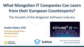 The Growth of the Bulgarian Software Industry
What Mongolian IT Companies Can Learn
from their European Counterparts?
Svetlin Nakov, PhD
Co-Founder and Innovations
Manager @ SoftUni
https://nakov.com
The Future IT Forum 2022 @
Ulaanbaatar, Mongolia
 