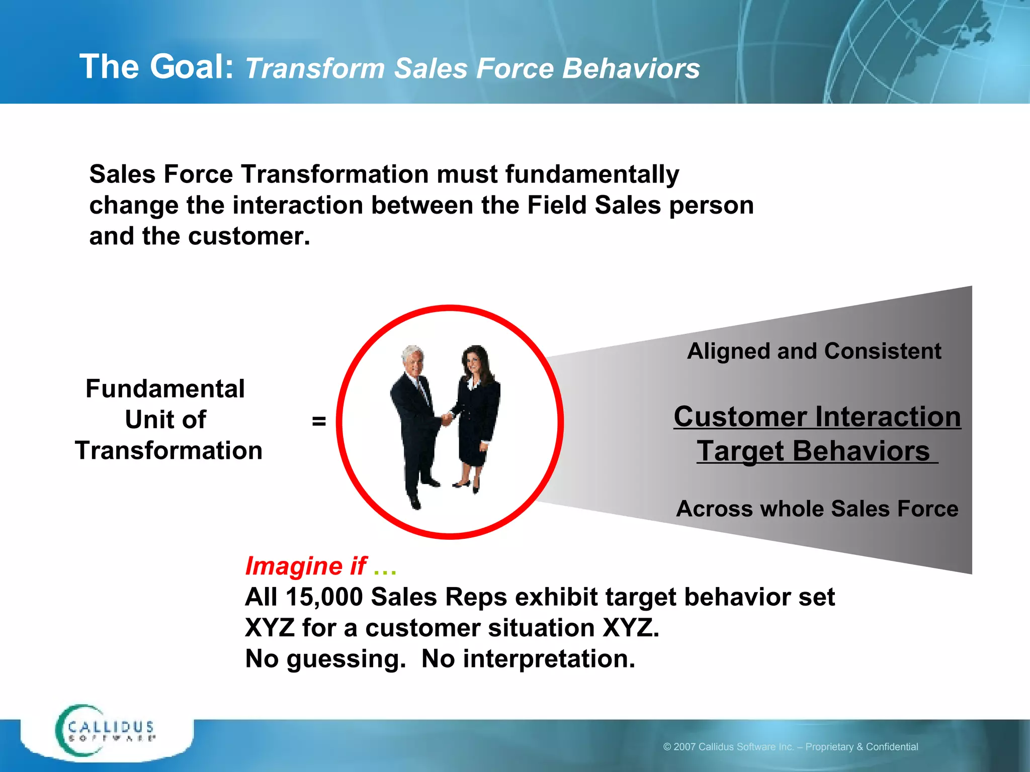 The Goal:  Transform Sales Force Behaviors Sales Force Transformation must fundamentally change the interaction between the Field Sales person and the customer. Fundamental  Unit of  Transformation Aligned and Consistent  Customer Interaction Target Behaviors  Across whole Sales Force = Imagine if  … All 15,000 Sales Reps exhibit target behavior set XYZ for a customer situation XYZ.  No guessing.  No interpretation. 