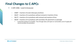 © Health Catalyst. Confidential and Proprietary.
Final Changes to C-APCs
 C-APC 5496 – Level 6 Intraocular
– 0308T – Insertion of ocular telescope prosthesis
– 0616T – Insertion of iris prosthesis without removal or insertion of lens
– 0617T – Insertion of iris prosthesis with removal and insertion of lens
– 0618T – Insertion of iris prosthesis with secondary IOL placement or exchange
• CustomFlex Artificial Iris (C1839) – Pass-through status will expire on 12/31/2023; cost of supply will
now be bundled into procedure
 