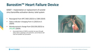 © Health Catalyst. Confidential and Proprietary.
Barostim™ Heart Failure Device
0266T – Implantation or replacement of carotid
sinus baroreflex activation device; total system
 Reassigned from APC 5465 (2023) to 1580 (2024)
 Status indicator changing from J1 (2023) to S
(2024)
 Reimbursement change from $29,358 (2023) to
$45,001 (2024)
 Associated device (C1825) currently has pass-through
status that is expiring as of 12/31/23; cost of device will
now be bundled into procedure
 