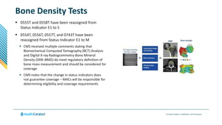 © Health Catalyst. Confidential and Proprietary.
Bone Density Tests
 0555T and 0558T have been reassigned from
Status Indicator E1 to S
 0554T, 0556T, 0557T, and 0743T have been
reassigned from Status Indicator E1 to M
 CMS received multiple comments stating that
Biomechanical Computed Tomography (BCT) Analysis
and Digital X-ray Radiogrammetry-Bone Mineral
Density (DXR–BMD) do meet regulatory definition of
bone mass measurement and should be considered for
coverage
 CMS notes that the change in status indicators does
not guarantee coverage – MACs will be responsible for
determining eligibility and coverage requirements
 