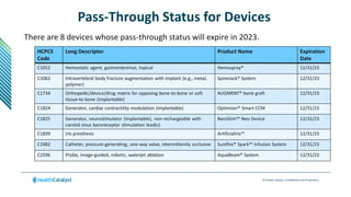 © Health Catalyst. Confidential and Proprietary.
Pass-Through Status for Devices
There are 8 devices whose pass-through status will expire in 2023.
HCPCS
Code
Long Descriptor Product Name Expiration
Date
C1052 Hemostatic agent, gastrointestinal, topical Hemospray® 12/31/23
C1062 Intravertebral body fracture augmentation with implant (e.g., metal,
polymer)
SpineJack® System 12/31/23
C1734 Orthopedic/device/drug matrix for opposing bone-to-bone or soft
tissue-to-bone (implantable)
AUGMENT® bone graft 12/31/23
C1824 Generator, cardiac contractility modulation (implantable) Optimizer® Smart CCM 12/31/23
C1825 Generator, neurostimulator (implantable), non-rechargeable with
carotid sinus baroreceptor stimulation lead(s)
BaroStim™ Neo Device 12/31/23
C1839 Iris prosthesis ArtificialIris™ 12/31/23
C1982 Catheter, pressure-generating, one-way valve, intermittently occlusive Surefire® Spark™ Infusion System 12/31/23
C2596 Probe, image-guided, robotic, waterjet ablation AquaBeam® System 12/31/23
 