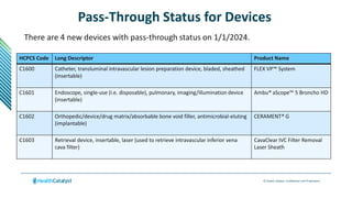 © Health Catalyst. Confidential and Proprietary.
Pass-Through Status for Devices
There are 4 new devices with pass-through status on 1/1/2024.
HCPCS Code Long Descriptor Product Name
C1600 Catheter, transluminal intravascular lesion preparation device, bladed, sheathed
(insertable)
FLEX VP™ System
C1601 Endoscope, single-use (i.e. disposable), pulmonary, imaging/illumination device
(insertable)
Ambu® aScope™ 5 Broncho HD
C1602 Orthopedic/device/drug matrix/absorbable bone void filler, antimicrobial-eluting
(implantable)
CERAMENT® G
C1603 Retrieval device, insertable, laser (used to retrieve intravascular inferior vena
cava filter)
CavaClear IVC Filter Removal
Laser Sheath
 