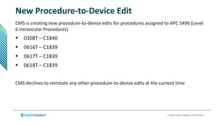 © Health Catalyst. Confidential and Proprietary.
New Procedure-to-Device Edit
CMS is creating new procedure-to-device edits for procedures assigned to APC 5496 (Level
6 Intraocular Procedures)
 0308T – C1840
 0616T – C1839
 0617T – C1839
 0618T – C1839
CMS declines to reinstate any other procedure-to-device edits at the current time
 