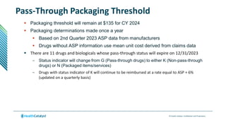 © Health Catalyst. Confidential and Proprietary.
Pass-Through Packaging Threshold
 Packaging threshold will remain at $135 for CY 2024
 Packaging determinations made once a year
 Based on 2nd Quarter 2023 ASP data from manufacturers
 Drugs without ASP information use mean unit cost derived from claims data
 There are 11 drugs and biologicals whose pass-through status will expire on 12/31/2023
– Status indicator will change from G (Pass-through drugs) to either K (Non-pass-through
drugs) or N (Packaged items/services)
– Drugs with status indicator of K will continue to be reimbursed at a rate equal to ASP + 6%
(updated on a quarterly basis)
 