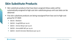 © Health Catalyst. Confidential and Proprietary.
Skin Substitute Products
 Skin substitute products that have been assigned A2xxx codes will be
automatically assigned to high-cost skin substitute group until cost data can be
obtained
 Five skin substitute products are being reassigned from low-cost to high-cost
group for CY 2024
 Q4135 - Mediskin
 Q4218 – SurgiCORD per sq cm
 Q4221 – Amnio Wrap 2 per sq cm
 Q4250 – AmnioAMP-MP per sq cm
 Q4253 – Zenith Amniotic Membrane per sq cm
 
