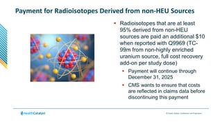 © Health Catalyst. Confidential and Proprietary.
Payment for Radioisotopes Derived from non-HEU Sources
 Radioisotopes that are at least
95% derived from non-HEU
sources are paid an additional $10
when reported with Q9969 (TC-
99m from non-highly enriched
uranium source, full cost recovery
add-on per study dose)
 Payment will continue through
December 31, 2025
 CMS wants to ensure that costs
are reflected in claims data before
discontinuing this payment
 