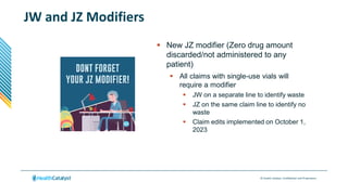 © Health Catalyst. Confidential and Proprietary.
JW and JZ Modifiers
 New JZ modifier (Zero drug amount
discarded/not administered to any
patient)
 All claims with single-use vials will
require a modifier
 JW on a separate line to identify waste
 JZ on the same claim line to identify no
waste
 Claim edits implemented on October 1,
2023
 