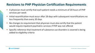 © Health Catalyst. Confidential and Proprietary.
Revisions to PHP Physician Certification Requirements
 A physician must certify that each patient needs a minimum of 20 hours of PHP
services per week
 Initial recertification must occur after 18 days with subsequent recertifications no
less frequently than every 30 days
 No changes to requirement that physician must also certify that the patient
would require inpatient psychiatric services if PHP was not offered
 Specific reference that treatment of substance use disorders is covered is being
added to eligibility criteria
 
