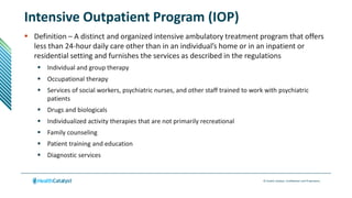 © Health Catalyst. Confidential and Proprietary.
Intensive Outpatient Program (IOP)
 Definition – A distinct and organized intensive ambulatory treatment program that offers
less than 24-hour daily care other than in an individual’s home or in an inpatient or
residential setting and furnishes the services as described in the regulations
 Individual and group therapy
 Occupational therapy
 Services of social workers, psychiatric nurses, and other staff trained to work with psychiatric
patients
 Drugs and biologicals
 Individualized activity therapies that are not primarily recreational
 Family counseling
 Patient training and education
 Diagnostic services
 