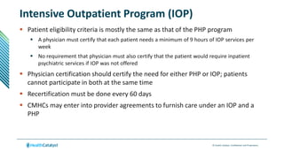 © Health Catalyst. Confidential and Proprietary.
Intensive Outpatient Program (IOP)
 Patient eligibility criteria is mostly the same as that of the PHP program
 A physician must certify that each patient needs a minimum of 9 hours of IOP services per
week
 No requirement that physician must also certify that the patient would require inpatient
psychiatric services if IOP was not offered
 Physician certification should certify the need for either PHP or IOP; patients
cannot participate in both at the same time
 Recertification must be done every 60 days
 CMHCs may enter into provider agreements to furnish care under an IOP and a
PHP
 