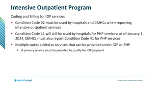 © Health Catalyst. Confidential and Proprietary.
Intensive Outpatient Program
Coding and Billing for IOP services
 Condition Code 92 must be used by hospitals and CMHCs when reporting
intensive outpatient services
 Condition Code 41 will still be used by hospitals for PHP services; as of January 1,
2024, CMHCs must also report Condition Code 41 for PHP services
 Multiple codes added as services that can be provided under IOP or PHP
 A primary service must be provided to qualify for IOP payment
 