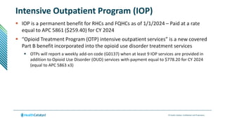 © Health Catalyst. Confidential and Proprietary.
Intensive Outpatient Program (IOP)
 IOP is a permanent benefit for RHCs and FQHCs as of 1/1/2024 – Paid at a rate
equal to APC 5861 ($259.40) for CY 2024
 “Opioid Treatment Program (OTP) intensive outpatient services” is a new covered
Part B benefit incorporated into the opioid use disorder treatment services
 OTPs will report a weekly add-on code (G0137) when at least 9 IOP services are provided in
addition to Opioid Use Disorder (OUD) services with payment equal to $778.20 for CY 2024
(equal to APC 5863 x3)
 