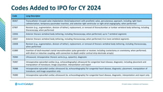 © Health Catalyst. Confidential and Proprietary.
Codes Added to IPO for CY 2024
Code Long Descriptor
0646T Transcatheter tricuspid valve implantation (ttvi)/replacement with prosthetic valve, percutaneous approach, including right heart
catheterization, temporary pacemaker insertion, and selective right ventricular or right atrial angiography, when performed
0790T Revision (e.g., augmentation, division of tether), replacement, or removal of thoracolumbar or lumbar vertebral body tethering, including
thoracoscopy, when performed
22836 Anterior thoracic vertebral body tethering, including thoracoscopy, when performed; up to 7 vertebral segments
22837 Anterior thoracic vertebral body tethering, including thoracoscopy, when performed; 8 or more vertebral segments
22838 Revision (e.g., augmentation, division of tether), replacement, or removal of thoracic vertebral body tethering, including thoracoscopy,
when performed
61889 Insertion of skull-mounted cranial neurostimulator pulse generator or receiver, including craniectomy or craniotomy, when performed,
with direct or inductive coupling, with connection to depth and/or cortical strip electrode array(s)
76984 Ultrasound, intraoperative thoracic aorta (e.g., epiaortic), diagnostic
76987 Intraoperative epicardial cardiac (e.g., echocardiography) ultrasound for congenital heart disease, diagnostic; including placement and
manipulation of transducer, image acquisition, interpretation and report
76988 Intraoperative epicardial cardiac ultrasound (ie, echocardiography) for congenital heart disease, diagnostic; placement, manipulation of
transducer, and image acquisition only
76989 Intraoperative epicardial cardiac ultrasound (ie, echocardiography) for congenital heart disease, diagnostic; interpretation and report only
 