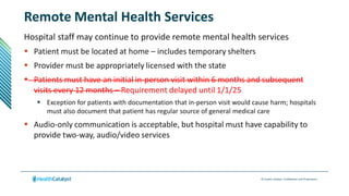 © Health Catalyst. Confidential and Proprietary.
Remote Mental Health Services
Hospital staff may continue to provide remote mental health services
 Patient must be located at home – includes temporary shelters
 Provider must be appropriately licensed with the state
 Patients must have an initial in-person visit within 6 months and subsequent
visits every 12 months – Requirement delayed until 1/1/25
 Exception for patients with documentation that in-person visit would cause harm; hospitals
must also document that patient has regular source of general medical care
 Audio-only communication is acceptable, but hospital must have capability to
provide two-way, audio/video services
 