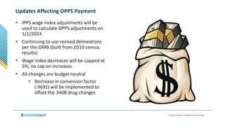 © Health Catalyst. Confidential and Proprietary.
Updates Affecting OPPS Payment
 IPPS wage index adjustments will be
used to calculate OPPS adjustments on
1/1/2024
 Continuing to use revised delineations
per the OMB (built from 2010 census
results)
 Wage index decreases will be capped at
5%; no cap on increases
 All changes are budget neutral
 Decrease in conversion factor
(.9691) will be implemented to
offset the 340B drug changes
 