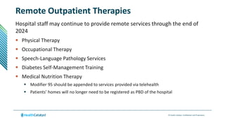 © Health Catalyst. Confidential and Proprietary.
Remote Outpatient Therapies
Hospital staff may continue to provide remote services through the end of
2024
 Physical Therapy
 Occupational Therapy
 Speech-Language Pathology Services
 Diabetes Self-Management Training
 Medical Nutrition Therapy
 Modifier 95 should be appended to services provided via telehealth
 Patients’ homes will no longer need to be registered as PBD of the hospital
 