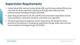 © Health Catalyst. Confidential and Proprietary.
Supervision Requirements
 Cardiac Rehab (CR), Intensive Cardiac Rehab (ICR), and Pulmonary Rehab (PR) services
may meet the direct supervision requirement through audio-video real-time
communications technology through 12/31/2024
 Supervising practitioners for CR, ICR, and PR services have been expanded to include
nurse practitioners, physician’s assistants, and clinical nurse specialists
 The direct supervision of diagnostic services requirement will include the virtual
presence of the physician or nonphysician practitioner through audio-video real-time
communications technology through 12/31/2024
 