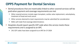 © Health Catalyst. Confidential and Proprietary.
OPPS Payment for Dental Services
 Dental procedures that are inextricably linked to other covered services will be
paid when payment and coverage requirements are met
 Other covered services include organ transplant, cardiac valve replacement, valvuloplasty,
treatment of head and neck cancer
 Other services deemed to meet requirements may be submitted for consideration
 MACs will make final coverage determinations
 Hospitals should report specific CDT code when the service meets these
requirements and is assigned to an APC
 241 CDT codes have been assigned to an APC for CY 2024
 