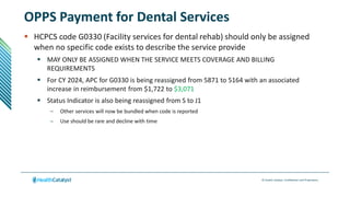 © Health Catalyst. Confidential and Proprietary.
OPPS Payment for Dental Services
 HCPCS code G0330 (Facility services for dental rehab) should only be assigned
when no specific code exists to describe the service provide
 MAY ONLY BE ASSIGNED WHEN THE SERVICE MEETS COVERAGE AND BILLING
REQUIREMENTS
 For CY 2024, APC for G0330 is being reassigned from 5871 to 5164 with an associated
increase in reimbursement from $1,722 to $3,071
 Status Indicator is also being reassigned from S to J1
– Other services will now be bundled when code is reported
– Use should be rare and decline with time
 