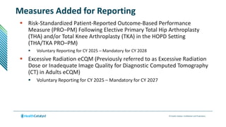 © Health Catalyst. Confidential and Proprietary.
Measures Added for Reporting
 Risk-Standardized Patient-Reported Outcome-Based Performance
Measure (PRO–PM) Following Elective Primary Total Hip Arthroplasty
(THA) and/or Total Knee Arthroplasty (TKA) in the HOPD Setting
(THA/TKA PRO–PM)
 Voluntary Reporting for CY 2025 – Mandatory for CY 2028
 Excessive Radiation eCQM (Previously referred to as Excessive Radiation
Dose or Inadequate Image Quality for Diagnostic Computed Tomography
(CT) in Adults eCQM)
 Voluntary Reporting for CY 2025 – Mandatory for CY 2027
 