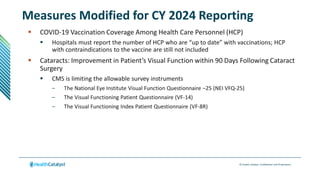 © Health Catalyst. Confidential and Proprietary.
Measures Modified for CY 2024 Reporting
 COVID-19 Vaccination Coverage Among Health Care Personnel (HCP)
 Hospitals must report the number of HCP who are “up to date” with vaccinations; HCP
with contraindications to the vaccine are still not included
 Cataracts: Improvement in Patient’s Visual Function within 90 Days Following Cataract
Surgery
 CMS is limiting the allowable survey instruments
– The National Eye Institute Visual Function Questionnaire –25 (NEI VFQ-25)
– The Visual Functioning Patient Questionnaire (VF-14)
– The Visual Functioning Index Patient Questionnaire (VF-8R)
 