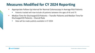 © Health Catalyst. Confidential and Proprietary.
Measures Modified for CY 2024 Reporting
 Appropriate Follow-Up Interval for Normal Colonoscopy in Average Risk Patients
 Patients tracked will now include all patients between the ages of 45 and 75
 Median Time for Discharged ED Patients – Transfer Patients and Median Time for
Discharged ED Patients – Overall Rate
 Data will be made publicly available in CY 2024
 