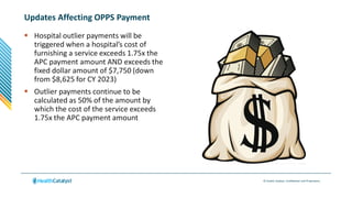© Health Catalyst. Confidential and Proprietary.
Updates Affecting OPPS Payment
 Hospital outlier payments will be
triggered when a hospital’s cost of
furnishing a service exceeds 1.75x the
APC payment amount AND exceeds the
fixed dollar amount of $7,750 (down
from $8,625 for CY 2023)
 Outlier payments continue to be
calculated as 50% of the amount by
which the cost of the service exceeds
1.75x the APC payment amount
 