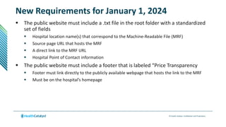 © Health Catalyst. Confidential and Proprietary.
New Requirements for January 1, 2024
 The public website must include a .txt file in the root folder with a standardized
set of fields
 Hospital location name(s) that correspond to the Machine-Readable File (MRF)
 Source page URL that hosts the MRF
 A direct link to the MRF URL
 Hospital Point of Contact information
 The public website must include a footer that is labeled “Price Transparency
 Footer must link directly to the publicly available webpage that hosts the link to the MRF
 Must be on the hospital’s homepage
 