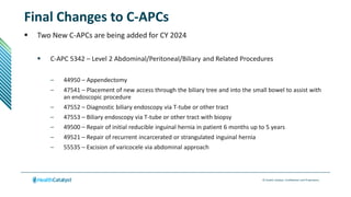 © Health Catalyst. Confidential and Proprietary.
Final Changes to C-APCs
 Two New C-APCs are being added for CY 2024
 C-APC 5342 – Level 2 Abdominal/Peritoneal/Biliary and Related Procedures
– 44950 – Appendectomy
– 47541 – Placement of new access through the biliary tree and into the small bowel to assist with
an endoscopic procedure
– 47552 – Diagnostic biliary endoscopy via T-tube or other tract
– 47553 – Biliary endoscopy via T-tube or other tract with biopsy
– 49500 – Repair of initial reducible inguinal hernia in patient 6 months up to 5 years
– 49521 – Repair of recurrent incarcerated or strangulated inguinal hernia
– 55535 – Excision of varicocele via abdominal approach
 
