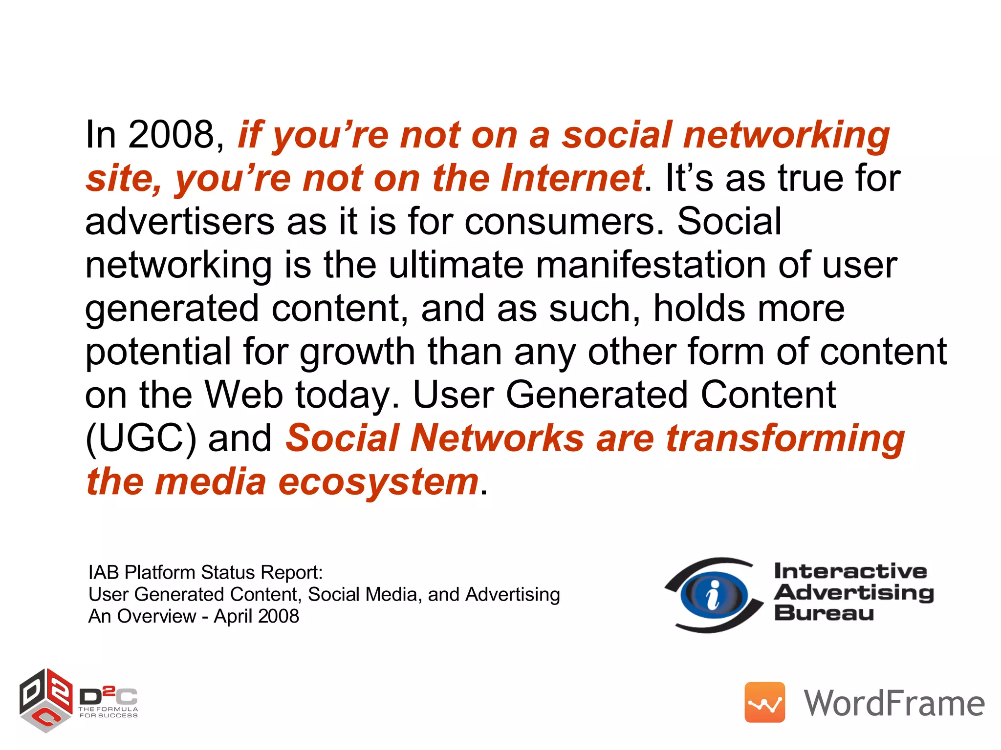 In 2008,  if you’re not on a social networking site,   you’re not on the Internet . It’s as true for advertisers as it is for consumers. Social networking is the ultimate manifestation of user generated content, and as such, holds more potential for growth than any other form of content on the Web today. User Generated Content (UGC) and  Social Networks are transforming the media ecosystem . IAB Platform Status Report: User Generated Content, Social Media, and Advertising An Overview - April 2008 