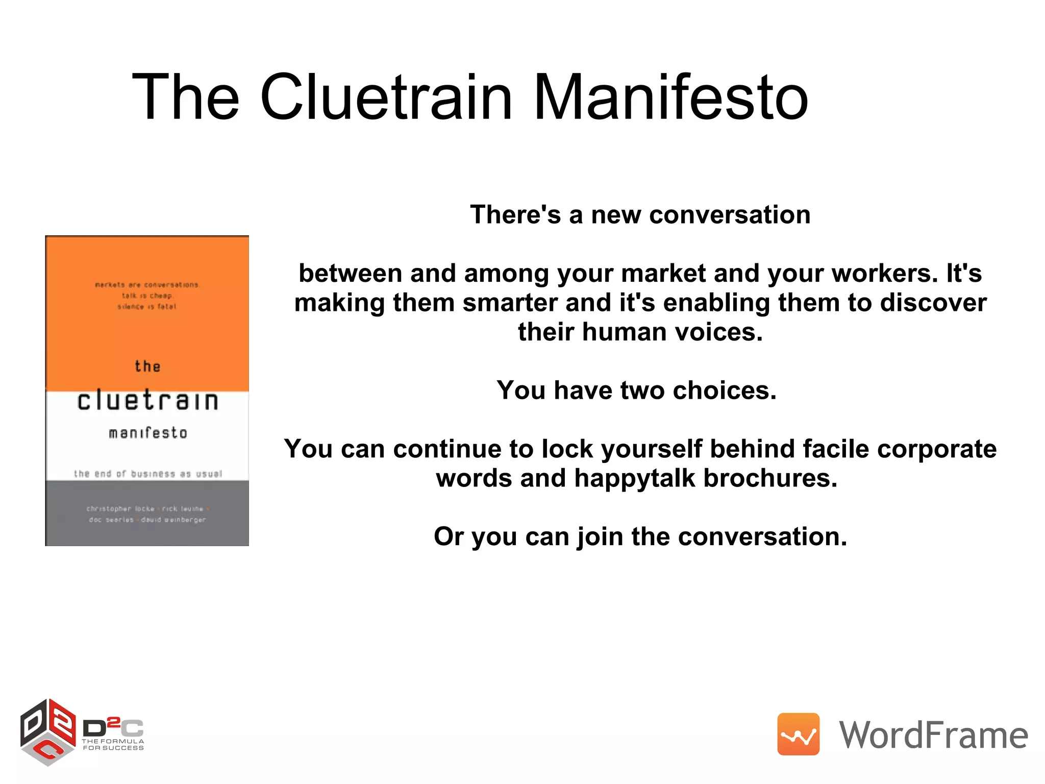 The Cluetrain Manifesto There's a new conversation between and among your market and your workers. It's making them smarter and it's enabling them to discover their human voices. You have two choices.  You can continue to lock yourself behind facile corporate words and happytalk brochures.  Or you can join the conversation. 