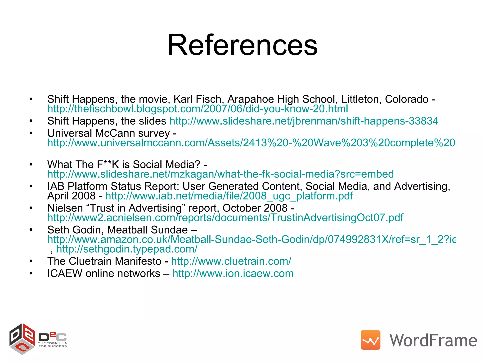 References Shift Happens, the movie, Karl Fisch, Arapahoe High School, Littleton, Colorado -  http://thefischbowl.blogspot.com/2007/06/did-you-know-20.html   Shift Happens, the slides  http://www.slideshare.net/jbrenman/shift-happens-33834 Universal McCann survey -  http://www.universalmccann.com/Assets/2413%20-%20Wave%203%20complete%20document%20AW%203_20080418124523.pdf   What The F**K is Social Media? -  http://www.slideshare.net/mzkagan/what-the-fk-social-media?src=embed   IAB Platform Status Report: User Generated Content, Social Media, and Advertising, April 2008 -  http://www.iab.net/media/file/2008_ugc_platform.pdf   Nielsen “Trust in Advertising” report, October 2008 -  http://www2.acnielsen.com/reports/documents/TrustinAdvertisingOct07.pdf   Seth Godin, Meatball Sundae –  http://www.amazon.co.uk/Meatball-Sundae-Seth-Godin/dp/074992831X/ref=sr_1_2?ie=UTF8&s=books&qid=1215492000&sr=1-2  ,  http://sethgodin.typepad.com/   The Cluetrain Manifesto -  http://www.cluetrain.com/   ICAEW online networks –  http://www.ion.icaew.com   