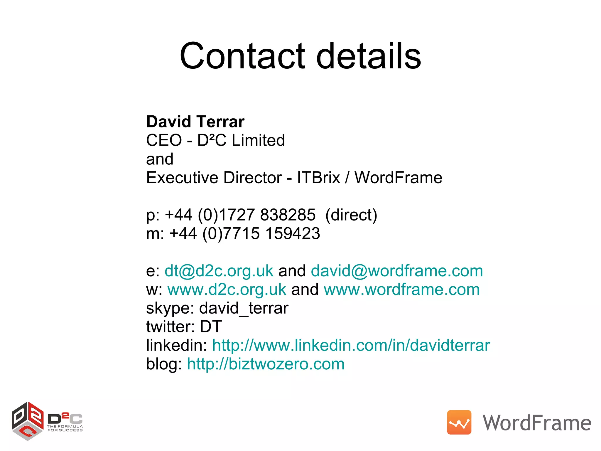 Contact details David Terrar CEO - D²C Limited and  Executive Director - ITBrix / WordFrame p: +44 (0)1727 838285  (direct) m: +44 (0)7715 159423 e:  [email_address]  and  [email_address]   w:  www.d2c.org.uk  and  www.wordframe.com   skype: david_terrar twitter: DT linkedin:  http://www.linkedin.com/in/davidterrar   blog:  http://biztwozero.com   