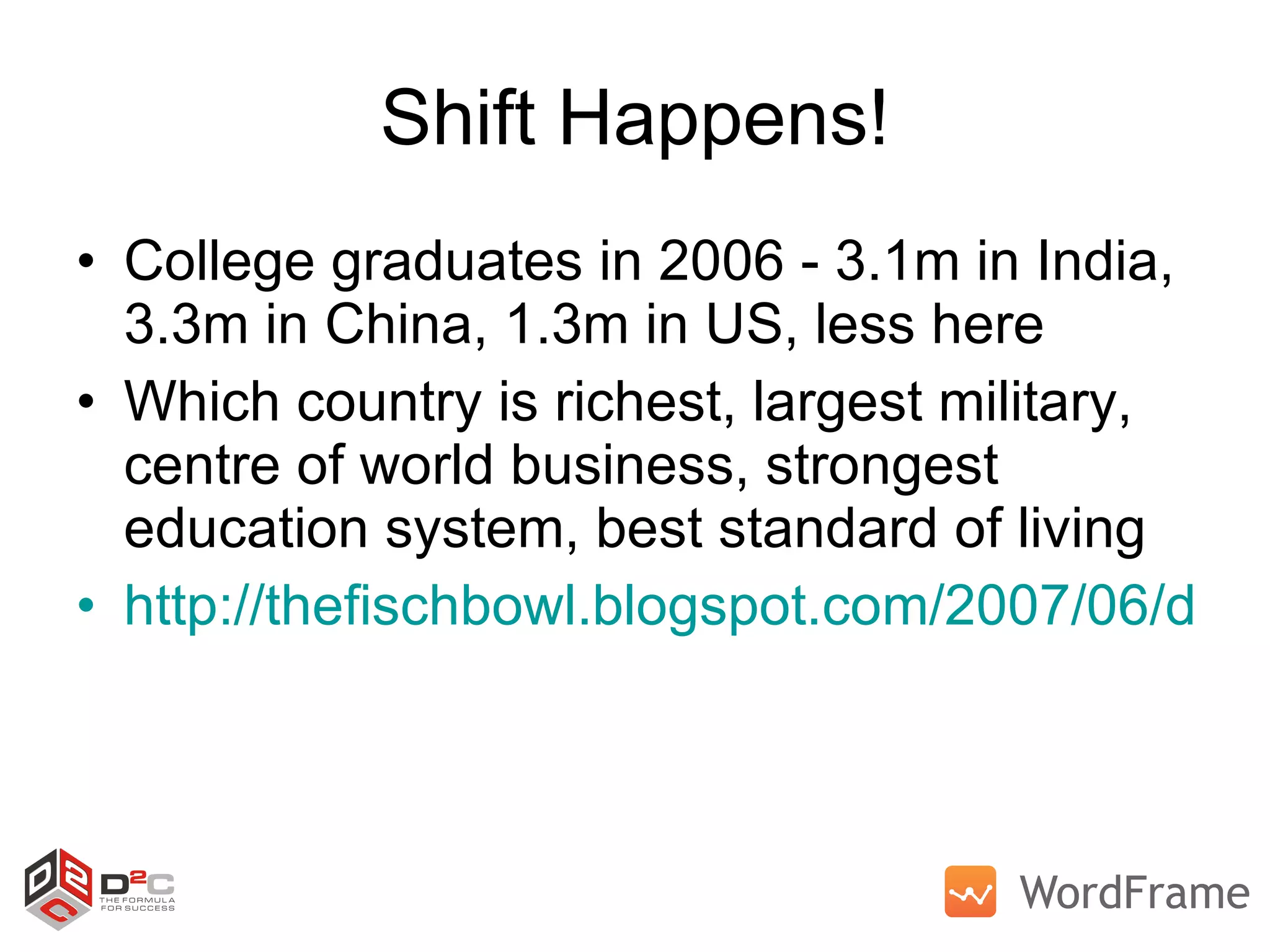 Shift Happens! College graduates in 2006 - 3.1m in India, 3.3m in China, 1.3m in US, less here Which country is richest, largest military, centre of world business, strongest education system, best standard of living http://thefischbowl.blogspot.com/2007/06/did-you-know-20.html   