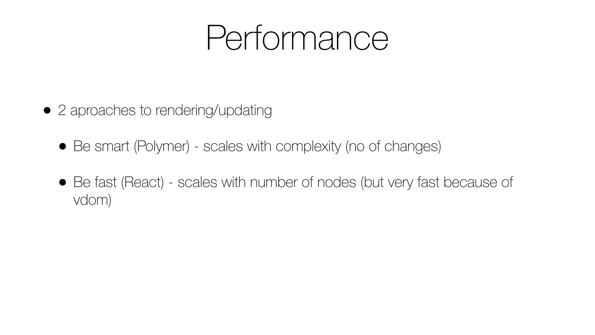 Performance
• 2 aproaches to rendering/updating
• Be smart (Polymer) - scales with complexity (no of changes)
• Be fast (React) - scales with number of nodes (but very fast because of
vdom)
 