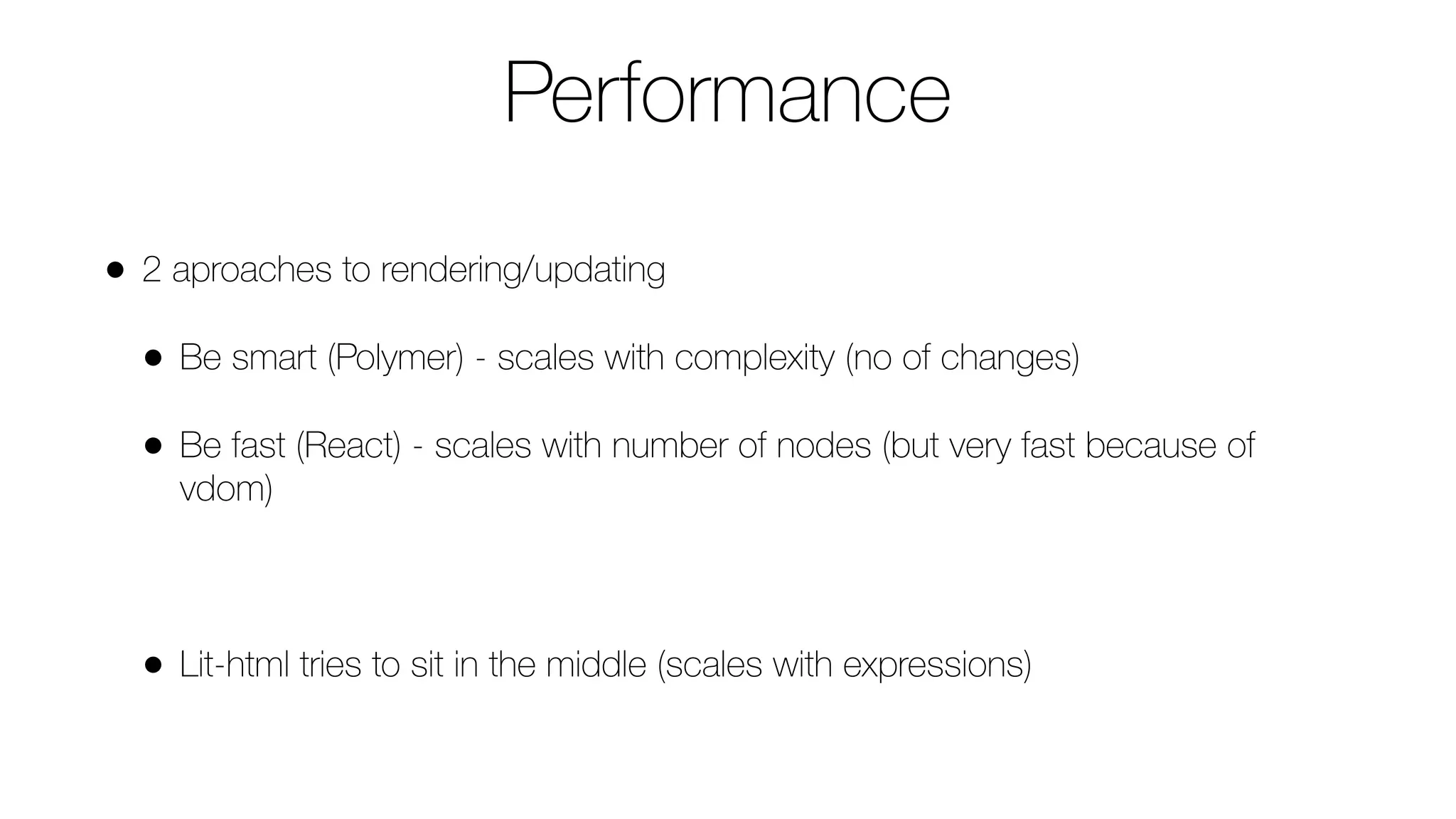 Performance
• 2 aproaches to rendering/updating
• Be smart (Polymer) - scales with complexity (no of changes)
• Be fast (React) - scales with number of nodes (but very fast because of
vdom)
• Lit-html tries to sit in the middle (scales with expressions)
 