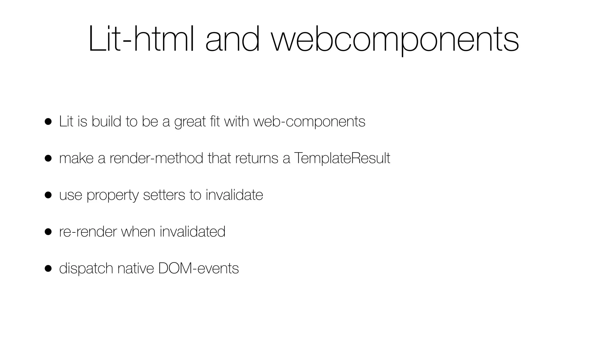 Lit-html and webcomponents
• Lit is build to be a great ﬁt with web-components
• make a render-method that returns a TemplateResult
• use property setters to invalidate
• re-render when invalidated
• dispatch native DOM-events
 
