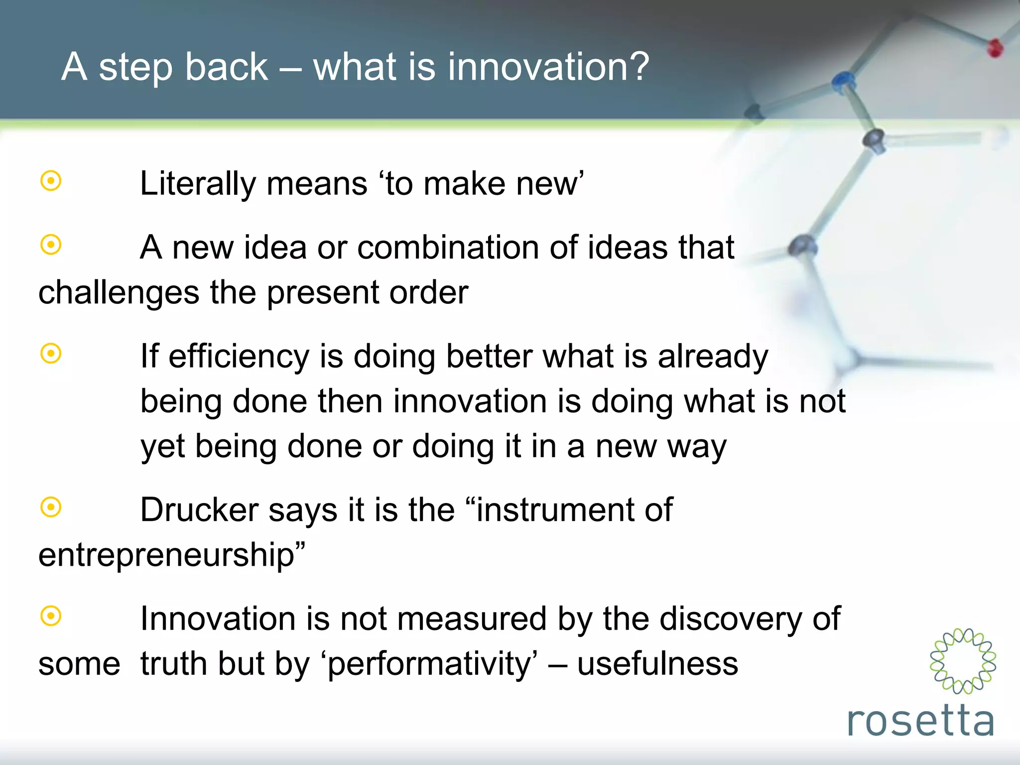 A step back – what is innovation? Literally means ‘to make new’ A new idea or combination of ideas that  challenges the present order If efficiency is doing better what is already  being done then innovation is doing what is not  yet being done or doing it in a new way Drucker says it is the “instrument of  entrepreneurship” Innovation is not measured by the discovery of some  truth but by ‘performativity’ – usefulness  