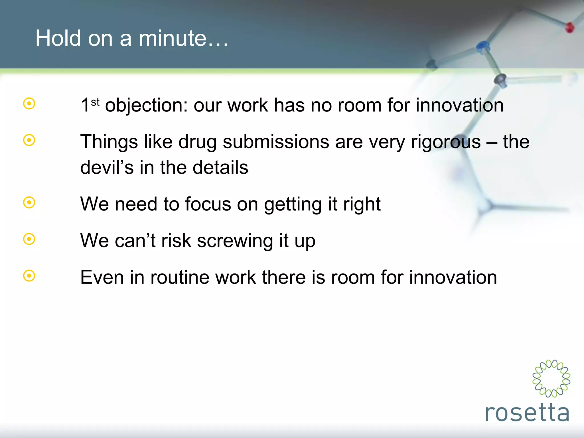 Hold on a minute… 1 st  objection: our work has no room for innovation Things like drug submissions are very rigorous – the  devil’s in the details We need to focus on getting it right We can’t risk screwing it up Even in routine work there is room for innovation 