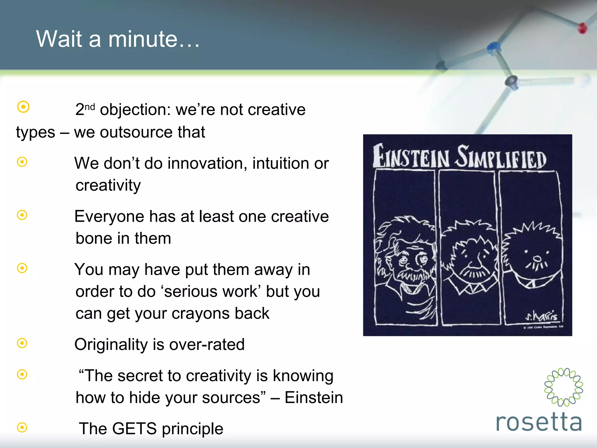 Wait a minute… 2 nd  objection: we’re not creative  types – we outsource that We don’t do innovation, intuition or  creativity Everyone has at least one creative  bone in them You may have put them away in  order to do ‘serious work’ but you  can get your crayons back Originality is over-rated “ The secret to creativity is knowing  how to hide your sources” – Einstein The GETS principle 