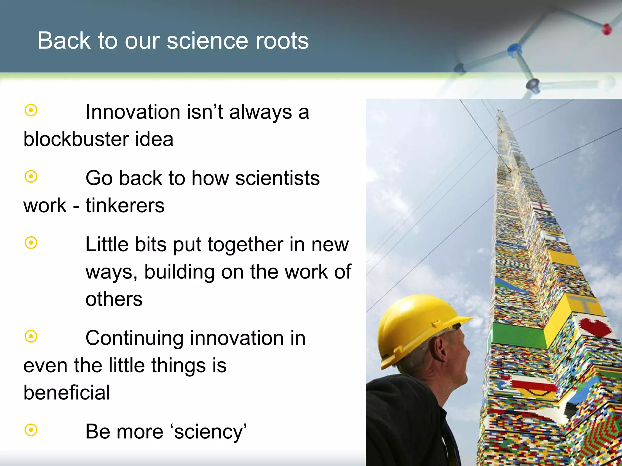 Back to our science roots Innovation isn’t always a  blockbuster idea Go back to how scientists  work - tinkerers Little bits put together in new  ways, building on the work of  others Continuing innovation in  even the little things is  beneficial Be more ‘sciency’ 