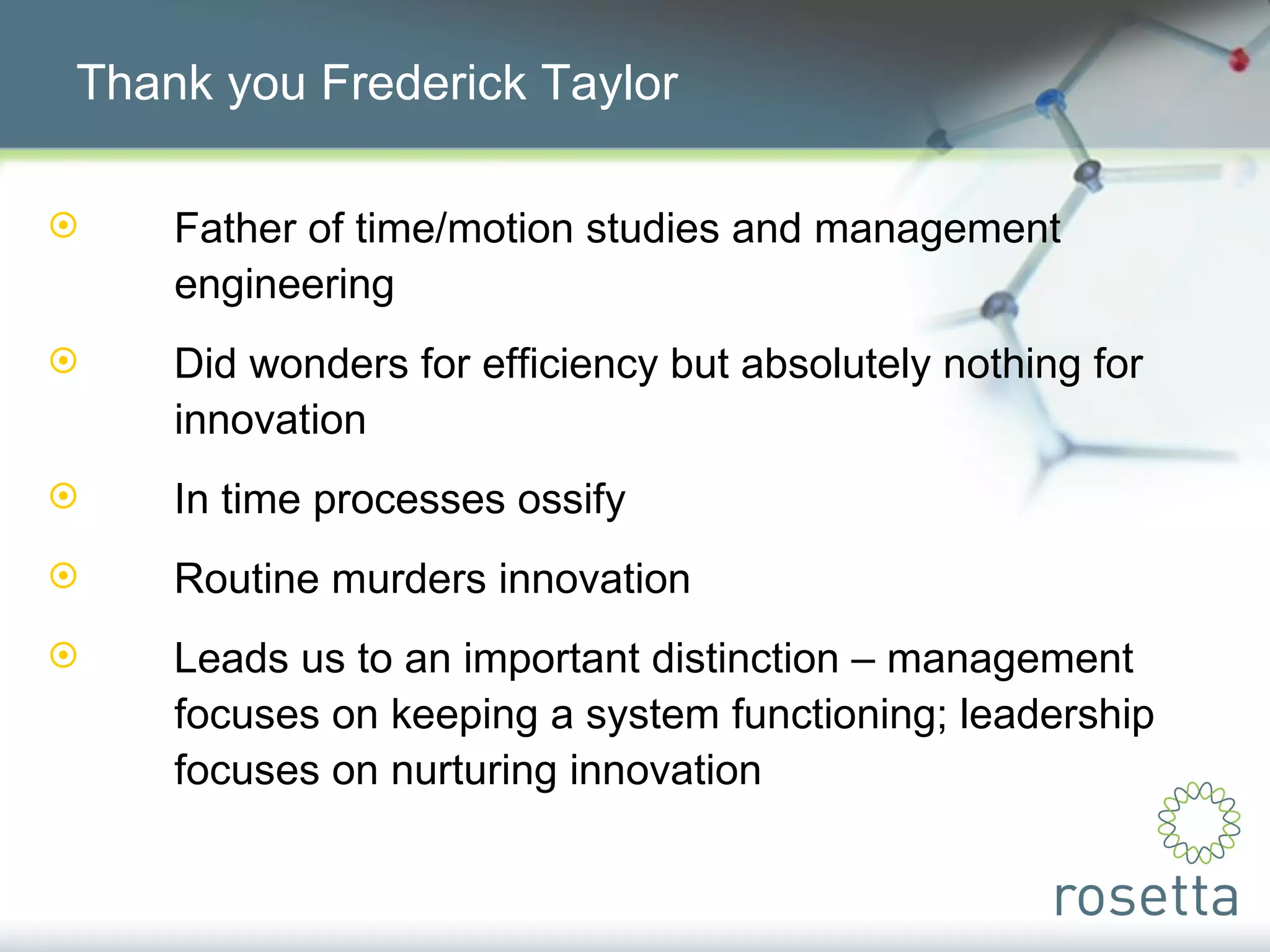 Thank you Frederick Taylor Father of time/motion studies and management  engineering Did wonders for efficiency but absolutely nothing for  innovation In time processes ossify Routine murders innovation Leads us to an important distinction – management  focuses on keeping a system functioning; leadership  focuses on nurturing innovation 
