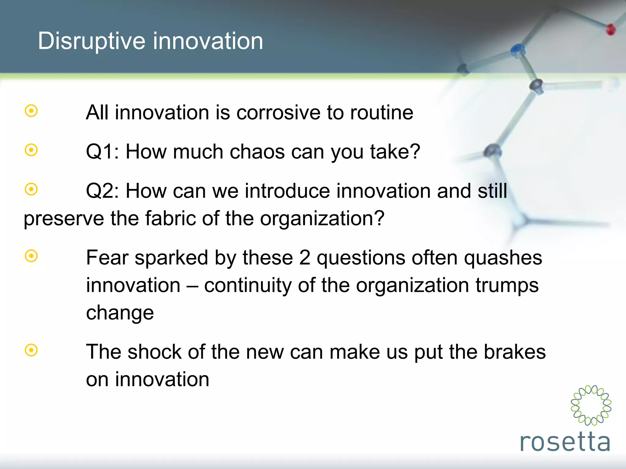 Disruptive innovation All innovation is corrosive to routine Q1: How much chaos can you take? Q2: How can we introduce innovation and still  preserve the fabric of the organization? Fear sparked by these 2 questions often quashes  innovation – continuity of the organization trumps  change The shock of the new can make us put the brakes  on innovation 
